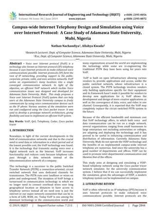 International Research Journal of Engineering and Technology (IRJET) e-ISSN: 2395-0056
Volume: 06 Issue: 06 | June 2019 www.irjet.net p-ISSN: 2395-0072
© 2019, IRJET | Impact Factor value: 7.211 | ISO 9001:2008 Certified Journal | Page 2844
Campus-wide Internet Telephony Design and Simulation using Voice
over Internet Protocol: A Case Study of Adamawa State University,
Mubi, Nigeria
Nathan Nachandiya1, Allahya Kwada2
1Research Lecturer, Dept. of Computer Science, Adamawa State University, Mubi, Nigeria
2B.sc, Dept. of Computer Science, Adamawa State University, Mubi, Nigeria
---------------------------------------------------------------------***----------------------------------------------------------------------
Abstract - Voice over Internet protocol (VoIP) is a
technology also known as Internet protocol (IP) telephony
because it uses Internet protocols to make enhanced voice
communications possible. Internet protocols (IP) form the
root of IP networking, providing support to the public,
corporate, private, cable, and even wireless networks. VoIP
unites an organization’s many locations into a single
converged communication network. In light of the
objective, an efficient VoIP network which tackles Voice
communication issues was designed and developed for
Adamawa State University, Mubi. This study proposes a
Voice over Internet Protocol (VoIP) system that can help
users at the Adamawa State University campus to freely
communicate by using voice communication devices such
as the IP phone. Various sessions of the simulation were
run and configured using the Cisco packet tracer. It was
used to develop a prototype network architecture, giving
flexibility and ease to implement an efficient VoIP system.
Key Words: VoIP, QoS, Telephony, Codec, Cisco packet
tracer
1. INTRODUCTION
Nowadays, in light of the current developments in the
field of communication networks and due to the crucial
need to send data or information in a short period and at
the lowest possible cost, the VoIP technology was found.
It is the technology that transmits analog voice over a
digital network such as the Internet. VoIP increases
functionality and reduces costs because telephone calls
pass through a data network instead of the
telecommunication network of a company.
This technology is a successor to the public Switched
Transfer Network (PSTN) a connection-oriented, circuit
switched network that uses dedicated channels for
transmission. The PSTN runs over landlines or wires on
poles and underground. The inception of VoIP brings a
turnaround in communication technology in which we
no longer need to connect overhead wires over long
geographical location or distances to have access to
telephony service instead all we need now is just the
internet or our major network connection that can be in
a form of LAN, WAN, etc. Today VoIP is one among the
dominant technology in the communication world and
many organizations around the world are implementing
the technology while some are re-engineering the
traditional PSTN they have been using for years into
VoIP.
VoIP is built on open infrastructure allowing various
vendors to, provide applications and access, unlike the
public switched network, whose infrastructure is a
closed system. The PSTN technology involves vendors
only building applications specific for their equipment
and its framework hasn’t made it possible for vendors to
develop new applications for it; VoIP allows the
development and design of more creative applications as
well as the convergence of data, voice, and video in one
channel. Consequently, it is expected that the VoIP may
completely replace the circuit switched PSTN system in
the future.
Because of the efficient bandwidth and minimum cost
that VoIP technology offers, in which both voice and
data communication can be run on a single network,
several organizations ranging from small businesses to
large enterprises not excluding universities or colleges,
are adapting and deploying the technology and it has
proved to be useful in enhancing communication and
distribution of information. Currently Adamawa State
University, Mubi do not operate the VOIP technology and
the benefits of an implemented campus-wide internet
telephony are numerous. And since the university has a
good number of departments and offices, VOIP can be
used to promote inter-departmental communication and
likewise that of the offices.
This study aims at designing and simulating a VOIP-
based telephony network using the Cisco packet tracer
network simulator, for the university communication
system. I believe that if we can successfully implement
the simulation, given the advantages of VOIP, a modern
telephony system can be implemented on campus.
2. LITERATURE REVIEW
VoIP is often referred to as IP telephony (IPT) because it
uses Internet protocols to make enhanced voice
communications possible. Internet protocols are the
 