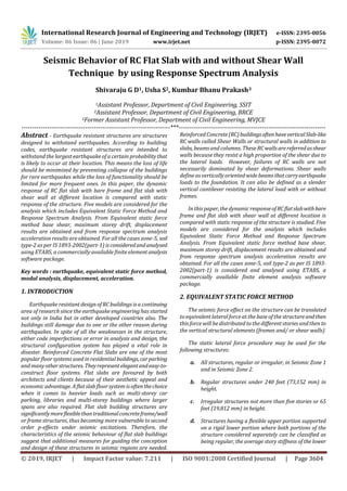 International Research Journal of Engineering and Technology (IRJET) e-ISSN: 2395-0056
Volume: 06 Issue: 06 | June 2019 www.irjet.net p-ISSN: 2395-0072
© 2019, IRJET | Impact Factor value: 7.211 | ISO 9001:2008 Certified Journal | Page 3604
Seismic Behavior of RC Flat Slab with and without Shear Wall
Technique by using Response Spectrum Analysis
Shivaraju G D1, Usha S2, Kumbar Bhanu Prakash3
1Assistant Professor, Department of Civil Engineering, SSIT
2Assistant Professor, Department of Civil Engineering, BRCE
3Former Assistant Professor, Department of Civil Engineering, MVJCE
----------------------------------------------------------------------***---------------------------------------------------------------------
Abstract - Earthquake resistant structures are structures
designed to withstand earthquakes. According to building
codes, earthquake resistant structures are intended to
withstand the largest earthquake of a certain probabilitythat
is likely to occur at their location. This means the loss of life
should be minimized by preventing collapse of the buildings
for rare earthquakes while the loss of functionality should be
limited for more frequent ones. In this paper, the dynamic
response of RC flat slab with bare frame and flat slab with
shear wall at different location is compared with static
response of the structure. Five models are considered for the
analysis which includes Equivalent Static Force Method and
Response Spectrum Analysis. From Equivalent static force
method base shear, maximum storey drift, displacement
results are obtained and from response spectrum analysis
acceleration results are obtained. For all the cases zone-5, soil
type-2 as per IS 1893-2002(part-1) isconsideredandanalysed
using ETABS, a commercially available finite elementanalysis
software package.
Key words : earthquake, equivalent static force method,
modal analysis, displacement, acceleration.
1. INTRODUCTION
Earthquake resistant design of RC buildings is a continuing
area of research since the earthquake engineering has started
not only in India but in other developed countries also. The
buildings still damage due to one or the other reason during
earthquakes. In spite of all the weaknesses in the structure,
either code imperfections or error in analysis and design, the
structural configuration system has played a vital role in
disaster. Reinforced Concrete Flat Slabs are one of the most
popular floor systems used in residentialbuildings,carparking
and manyotherstructures.Theyrepresentelegantandeasy-to-
construct floor systems. Flat slabs are favoured by both
architects and clients because of their aesthetic appeal and
economic advantage. A flatslab floor system is oftenthechoice
when it comes to heavier loads such as multi-storey car
parking, libraries and multi-storey buildings where larger
spans are also required. Flat slab building structures are
significantlymoreflexiblethantraditionalconcreteframe/wall
or frame structures, thus becoming more vulnerable to second
order p-effects under seismic excitations. Therefore, the
characteristics of the seismic behaviour of flat slab buildings
suggest that additional measures for guiding the conception
and design of these structures in seismic regions are needed.
Reinforced Concrete(RC)buildingsoftenhaveverticalSlab-like
RC walls called Shear Walls or structural walls in addition to
slabs, beams and columns. These RC wallsarereferredasshear
walls because they resist a high proportion of the shear due to
the lateral loads. However, failures of RC walls are not
necessarily dominated by shear deformations. Shear walls
define as vertically oriented wide beamsthatcarryearthquake
loads to the foundation. It can also be defined as a slender
vertical cantilever resisting the lateral load with or without
frames.
In this paper, the dynamic responseofRCflatslabwithbare
frame and flat slab with shear wall at different location is
compared with static response of the structure is studied. Five
models are considered for the analysis which includes
Equivalent Static Force Method and Response Spectrum
Analysis. From Equivalent static force method base shear,
maximum storey drift, displacement results are obtained and
from response spectrum analysis acceleration results are
obtained. For all the cases zone-5, soil type-2 as per IS 1893-
2002(part-1) is considered and analysed using ETABS, a
commercially available finite element analysis software
package.
2. EQUIVALENT STATIC FORCE METHOD
The seismic force effect on the structure can be translated
to equivalent lateral forceat the base of the structure andthen
this force will be distributed to the different stories and then to
the vertical structural elements (frames and/ or shear walls)
The static lateral force procedure may be used for the
following structures:
a. All structures, regular or irregular, in Seismic Zone 1
and in Seismic Zone 2.
b. Regular structures under 240 feet (73,152 mm) in
height.
c. Irregular structures not more than five stories or 65
feet (19,812 mm) in height.
d. Structures having a flexible upper portion supported
on a rigid lower portion where both portions of the
structure considered separately can be classified as
being regular, the average story stiffness of the lower
 