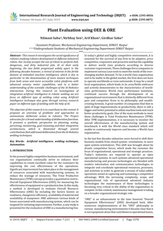 International Research Journal of Engineering and Technology (IRJET) e-ISSN: 2395-0056
Volume: 06 Issue: 07 | July 2019 www.irjet.net p-ISSN: 2395-0072
© 2019, IRJET | Impact Factor value: 7.211 | ISO 9001:2008 Certified Journal | Page 1578
Plant Evaluation using OEE & ORE
Nilmani Sahu1, Nirbhay Sen2, Arif Khan3, Girdhar Sahu4
1Assistant Professor, Mechanical Engineering Department, DIMAT, Raipur
2, 3, 4Undergraduate Students of Mechanical Engineering Department, DIMAT Raipur
---------------------------------------------------------------------***----------------------------------------------------------------------
Abstract - This research investigates the socialsignificanceof
robotics studying robotics development in different industrial
robots. Our society accepts the use of robots to perform dull,
dangerous, and dirty industrial jobs. AI at their early
beginning, the two fields progressed widely apart in the
following decades however, a revival of interest in the fertile
domain of embodied machine intelligence, which is due in
particular to the dissemination of more mature techniques
from both areas and more accessible robot platforms with
advanced sensory motor capabilities, and to a better
understanding of the scientific challenges of the AI-Robotics
intersection. During this research on investigation of
integration artificial intelligence in robotic welding we are
focus on different type of welding robot using Artificial
Intelligence technique also gone through various research
paper on different type of welding with the help of AI.
The objective of this research is to contribute to this revival. It
proposes an overview of problems and approaches to
autonomous deliberate action in robotics. The Project
advocates for a broad understanding of deliberationfunctions.
It presents a synthetic perspective on planning, acting,
perceiving, monitoring, goal reasoning and their integrative
architectures, which is illustrated through several
contributionsthataddressed deliberationfromtheAI-Robotics
welding techniques.
Key Words: Artificial intelligence, welding technique,
Automation.
1. INTRODUCTION
In the presenthighlycompetitive businessenvironment, well
run organizations continually strive to enhance their
capabilities to create excellent value for the customers by
improving the cost effectiveness of the operations.
Significant improvement has takenplaceinthemanagement
of resources associated with manufacturing systems, to
reduce the wastage of resources. The Total Productive
Maintenance (TPM) concept provides a quantitative metric-
Overall Equipment Effectiveness (OEE), for measuring the
effectiveness of equipmentora productionline.Inthisstudy,
a method is developed to evaluate Overall Resource
Effectiveness (ORE) by including the factors known as
readiness, changeover efficiency, availabilityofmaterial and
availability of manpower. ORE addresses various kinds of
losses associated with manufacturing system, which can be
targeted for initiating improvements.Further,a casestudyis
presented for the evaluation of ORE in a manufacturing line.
In today’s global and highly competitive environment, it is
essential for the survival of any firm to be adaptive, price
competitive, responsive and proactiveandhasthecapability
to deliver world class products according to diverse
customer requirements.Thesechallengesforcecompaniesto
implement various Lean tools to meet the needs of the ever-
changing market demand. To be a world class organization
and to be stable in the global market, the firm does not have
to operate worldwide or even nationwide. It may be a small
local organization, which leads in its area/fields embraces
and actively demonstrates to the characteristics of world-
class performance. World class performance maintains,
continued success through the development of an
organizational environment that is distinctly different from
peer and competitor firms in its philosophy and wealth-
creating formula. A great number of companies find that in
spite of huge improvements in productivity, there is still a
bigger and better potential toutilizemachinetoolsandreach
better productivity goals. One of the main methods to meet
these challenges is Total Productive Maintenance (TPM).
After TPM implementation, it is necessary to monitor the
overall effectiveness of the manufacturing system and
benchmark it with the World class standard which will
enable to continuously improve and become a World class
organization.
In the last few decades industries were forced to shift their
business models from closed system- orientations, to more
open system-orientations. This shift was brought about by
drastic competitive forces, which made the customer the
focus of organizational, operational and strategic practices.
Today’s industries are required to operate as open
operational systems. In such systems advanced operational
manufacturing and process technologies are blended with
modern information and communication technologies to
integrate and coordinate operational resources, processes,
and activities in order to generate a stream of value-added
operations aimed at capturing and sustaining a competitive
advantage. With the increasing complexity, scope, and
organizational role of operational advanced industry
technologies the maintenance of these technologies is
becoming very critical to the ability of the organization to
compete. In this context, maintenance management is taking
on a broader organizational strategic role.
“ORE” is an enhancement to the time honored “Overall
Equipment Effectiveness” (OEE) developed back. After
numerous implementations of the “OEE” philosophy in
various manufacturing environments it became clear that it
is not equipment alone that contributestooperationallosses,
 