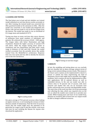 International Research Journal of Engineering and Technology (IRJET) e-ISSN: 2395-0056
Volume: 09 Issue: 03 | Mar 2022 www.irjet.net p-ISSN: 2395-0072
© 2022, IRJET | Impact Factor value: 7.529 | ISO 9001:2008 Certified Journal | Page 353
4. LOADING AND TESTING
The final phase was to load and test whether our trained
model submitted on real time devices works accurately or
not. After training, the trained model was converted into
tflite quantized model as the extension of. tflite. After the
model was converted, it was loaded and integrated into
Flutter code and was made to run on the live images from
the devices. The model was made to run on threshold of
0.5, image mean and standard of 127.5.
Testing was done on many real time skin cancer diseases
of melanoma from many numbers of individuals and
patients. We achieved the accuracy of 0.60 ~ 0.80 approx.
The images taken with better illumination and high
resolutions showed the higher accuracy of around 0.70
and above, while the images having lower pixels or
resolutions and less illumination had little lower result
range in between of 0.40 and 0.60. Overall, the model
worked accurately from the portable device like mobile
trained from the MobileNet-v2 architecture. Response
time was very quick and was able to identify the diseases
even in the low-end devices.
Fig-4: Loading model
Our gives average of 70.6 percent accuracy when looking
at regular entries (i.e. is not including the variance of other
diseases outside of melanoma). Final the level of accuracy
means that the model might have the potential to be
generalize for usage in day to day like schools, rural areas
and even for just verifying the disease for anyone who
download the application.
Fig-5: Testing on real time images
5. RESULTS
At last, the modelling and testing phase we can conclude
that our classifier has an above average rating in terms of
being correct and providing accurate results. This means in
the future such a system can be implemented to check if a
person or patient has been experiencing any kind of
melanoma cancers that might lead to possible even bigger
problems. Such a system can also be implemented on other
web applications, IOS & android devices as well as
embedded devices. In the end our model was able to
achieve close to 70 percent rate of success, with more
research and studies this rate can be increased even
further and provide more accurate and dependable results.
The main issue of the work was that a lot of pre-processing
and collecting the data, which was required even on the
sets on which the models were tested on to provide near
results. While training more and more of our model from,
datasets we would be able to know how our output would
be able to change in different scenarios.
 