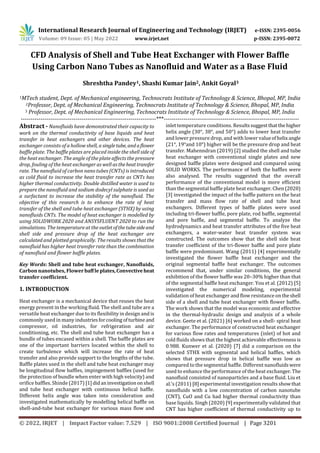 International Research Journal of Engineering and Technology (IRJET) e-ISSN: 2395-0056
Volume: 09 Issue: 05 | May 2022 www.irjet.net p-ISSN: 2395-0072
© 2022, IRJET | Impact Factor value: 7.529 | ISO 9001:2008 Certified Journal | Page 3201
CFD Analysis of Shell and Tube Heat Exchanger with Flower Baffle
Using Carbon Nano Tubes as Nanofluid and Water as a Base Fluid
Shreshtha Pandey1, Shashi Kumar Jain2, Ankit Goyal3
1MTech student, Dept. of Mechanical engineering, Technocrats Institute of Technology & Science, Bhopal, MP, India
2Professor, Dept. of Mechanical Engineering, Technocrats Institute of Technology & Science, Bhopal, MP, India
3 Professor, Dept. of Mechanical Engineering, Technocrats Institute of Technology & Science, Bhopal, MP, India
---------------------------------------------------------------------***---------------------------------------------------------------------
Abstract - Nanofluids have demonstrated their capacity to
work on the thermal conductivity of base liquids and heat
transfer in heat exchangers and other devices. The heat
exchanger consists of a hollow shell, a singletube, andaflower
baffle plate. The baffle plates are placed inside the shell side of
the heat exchanger. The angle of the plate affects the pressure
drop, fouling of the heat exchanger as well as theheattransfer
rate. The nanofluid of carbon nano tubes (CNTs) is introduced
as cold fluid to increase the heat transfer rate as CNTs has
higher thermal conductivity. Double distilled water is used to
prepare the nanofluid and sodium dodecyl sulphate is used as
a surfactant to increase the stability of the nanofluid. The
objective of this research is to enhance the rate of heat
transfer of the shell and tube heat exchanger (STHX) by using
nanofluids CNTs. The model of heat exchanger is modelled by
using SOLIDWORK 2020 and ANSYSFLUENT 2020 to run the
simulations. The temperature at the outletofthetubesideand
shell side and pressure drop of the heat exchanger are
calculated and plotted graphically. The results shows that the
nanofluid has higher heat transfer rate than the combination
of nanofluid and flower baffle plates.
Key Words: Shell and tube heat exchanger, Nanofluids,
Carbon nanotubes, Flowerbaffleplates,Convectiveheat
transfer coefficient.
1. INTRODUCTION
Heat exchanger is a mechanical device that reuses the heat
energy present in the working fluid. The shell and tube are a
versatile heat exchanger due to its flexibility in design and is
commonly used in many industriesforcooling ofturbine and
compressor, oil industries, for refrigeration and air
conditioning, etc. The shell and tube heat exchanger has a
bundle of tubes encased within a shell. The baffle plates are
one of the important barriers located within the shell to
create turbulence which will increase the rate of heat
transfer and also provide support to the lengths of the tube.
Baffle plates used in the shell and tube heat exchanger may
be longitudinal flow baffles, impingement baffles (used for
the protection of bundle when enter with high velocity) and
orifice baffles. Shinde (2017) [1]didaninvestigationon shell
and tube heat exchanger with continuous helical baffle.
Different helix angle was taken into consideration and
investigated mathematically by modelling helical baffle on
shell-and-tube heat exchanger for various mass flow and
inlet temperature conditions. Resultssuggestthatthehigher
helix angle (30°, 38°, and 50°) adds to lower heat transfer
and lower pressure drop, and with lower valueofhelixangle
(21°, 19°and 10°) higher will be the pressure drop and heat
transfer. Mahenndran (2019) [2] studied the shell and tube
heat exchanger with conventional single plates and new
designed baffle plates were designed and compared using
SOLID WORKS. The performance of both the baffles were
also analysed. The results suggested that the overall
performance of the conventional model is more efficient
than the segmental baffle plate heat exchanger. Chen(2020)
[3] investigated the impact of the baffle pattern on the heat
transfer and mass flow rate of shell and tube heat
exchangers. Different types of baffle plates were used
including tri-flower baffle, pore plate, rod baffle, segmental
and pore baffle, and segmental baffle. To analyze the
hydrodynamics and heat transfer attributes of the five heat
exchangers, a water-water heat transfer system was
constructed. The outcomes show that the shell side heat
transfer coefficient of the tri-flower baffle and pore plate
baffle were predominant. Wang (2011) [4] experimentally
investigated the flower baffle heat exchanger and the
original segmental baffle heat exchanger. The outcomes
recommend that, under similar conditions, the general
exhibition of the flower baffle was 20–30% higher than that
of the segmental baffle heat exchanger. You et al. (2012) [5]
investigated the numerical modeling, experimental
validation of heat exchanger and flow resistance on theshell
side of a shell and tube heat exchanger with flower baffle.
The work shows that the model was economic and effective
in the thermal-hydraulic design and analysis of a whole
device. Geete et al. (2021) [6] worked on a shell- spiral heat
exchanger. The performance of constructed heat exchanger
for various flow rates and temperatures (inlet) of hot and
cold fluids shows that the highest achievable effectivenessis
0.988. Kunwer et al. (2020) [7] did a comparison on the
selected STHX with segmental and helical baffles, which
shows that pressure drop in helical baffle was low as
compared to the segmental baffle. Different nanofluidswere
used to enhance the performance of the heat exchanger.The
nanofluid consisted of nanoparticles and a base fluid. Liu et
al.’s (2011) [8] experimental investigation results showthat
nanofluids with a low concentration of carbon nanotube
(CNT), CuO and Cu had higher thermal conductivity than
base liquids. Singh (2020) [9] experimentally validated that
CNT has higher coefficient of thermal conductivity up to
 