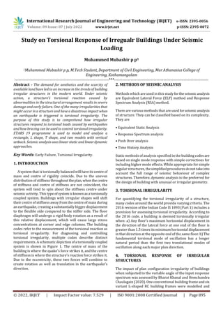 International Research Journal of Engineering and Technology (IRJET) e-ISSN: 2395-0056
Volume: 09 Issue: 07 | July 2022 www.irjet.net p-ISSN: 2395-0072
© 2022, IRJET | Impact Factor value: 7.529 | ISO 9001:2008 Certified Journal | Page 895
Study on Torsional Response of Irregualr Buildings Under Seismic
Loading
Muhammed Mubashir p p1
1Muhammed Mubashir p p, M.Tech Student, Department of Civil Engineering, Mar Athanasius College of
Engineering, Kothamangalam
---------------------------------------------------------------------***---------------------------------------------------------------------
Abstract - The demand for aesthetics and the scarcity of
available land have led to an increase in the trends of building
irregular structures in the modern world. Under seismic
action, a structure's torsional reaction caused by
abnormalities in the structural arrangement results in severe
damage and early failure. One of the many irregularities that
might occur in a structure and have a disastrous impact when
an earthquake is triggered is torsional irregularity. The
purpose of this study is to comprehend how irregular
structures respond to torsional loads caused by earthquakes
and how bracing can be used to control torsional irregularity.
ETABS 19 programme is used to model and analyse a
rectangle, L shape, T shape, and two models with vertical
setback. Seismic analysis uses linear static and lineardynamic
approaches.
Key Words: Early Failure, Torsional Irregularity.
1. INTRODUCTION
A system that is torsionallybalancedwill haveitscentreof
mass and centre of rigidity coincide. Due to the uneven
distribution of stiffnessthroughouttheplan, whenthecentre
of stiffness and centre of stiffness are not coincident, the
system will tend to spin about the stiffness centre under
seismic activity. This type of systemisknownasa torsionally
coupled system. Buildings with irregular shapes will shift
their centre of stiffness away from the centre of mass during
an earthquake, creating a substantially bigger displacement
to the flexible side compared to the stiffer side. The floor
diaphragm will undergo a rigid body rotation as a result of
this relative displacement, which will cause large stress
concentrations at corner and edge columns. The building
codes refer to the measurement of the torsional reaction as
torsional irregularity. For diagnosing and controlling
torsional irregularity, multiple codes describe distinct
requirements. A schematic depictionofa torsionallycoupled
system is shown in Figure 1. The centre of mass of the
building is where the quake's force strikes it, and the centre
of stiffness is where the structure's reaction force strikes it.
Due to the eccentricity, these two forces will combine to
create rotation as well as translation in the earthquake's
direction.
2. METHODS OF SEISMIC ANALYSIS
Methods which are used in this studyfortheseismicanalysis
are Equivalent Lateral Force (ELF) method and Response
Spectrum Analysis (RSA) method.
There are various methods that are used forseismicanalysis
of structure. They can be classified based on its complexity.
They are
• Equivalent Static Analysis
• Response Spectrum analysis
• Push Over analysis
• Time History Analysis
Static methods of analysis specified in the buildingcodesare
based on single mode response with simple corrections for
including higher mode effects. While appropriate for simple
regular structures,thesimplifiedproceduresdonottakeinto
account the full range of seismic behaviour of complex
structures. Therefore, dynamic analysis is the preferred for
the design of building with unusual or irregular geometry.
3. TORSIONAL IRREGULARITY
For quantifying the torsional irregularity of a structure,
many codes around the world provide varying criteria. The
2016 revision of the Indian Code IS 1893 (Part 1) includes a
provision for assessing torsional irregularity. According to
the 2016 code, a building is deemed torsionally irregular
when: a) Any floor's maximum horizontal displacement in
the direction of the lateral force at one end of the floor is
greater than 1.5 times its minimum horizontal displacement
in that direction at the opposite end of the same floor.b)The
fundamental torsional mode of oscillation has a longer
natural period than the first two translational modes of
oscillation along each major plan direction.
4. TORSIONAL RESPONSE OF IRREGULAR
STRUCTURES
The impact of plan configuration irregularity of buildings
when subjected to the variable angle of the input response
spectrum was assessed by Bharat Khanal and Hemchandra
Chaulagain (2020). One conventional building frame andsix
variant L-shaped RC building frames were modelled and
 