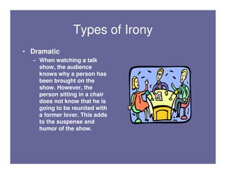 Types of Irony
• Dramatic
  – When watching a talk
    show, the audience
    knows why a person has
    been brought on the
    show. However, the
    person sitting in a chair
    does not know that he is
    going to be reunited with
    a former lover. This adds
    to the suspense and
    humor of the show.
 