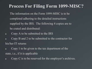 Process For Filing Form 1099-MISC?
The information on the Form 1099-MISC is to be
completed adhering to the detailed instructions
supplied by the IRS. The following 4 copies are to
be crated and distributed:
 Copy A to be submitted to the IRS
 Copy B and 2 to be submitted to the contractor for
his/her IT returns
 Copy 1 to be given to the tax department of the
state, i.e., if it is applicable
 Copy C is to be reserved for the employer’s archives.
 