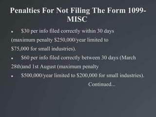 Penalties For Not Filing The Form 1099-
MISC
 $30 per info filed correctly within 30 days
(maximum penalty $250,000/year limited to
$75,000 for small industries).
 $60 per info filed correctly between 30 days (March
28th)and 1st August (maximum penalty
 $500,000/year limited to $200,000 for small industries).
Continued...
 