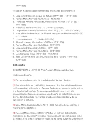 14/7/1856)
Reacción moderada (control Narváez alternando con O’Donnell)
1. Leopoldo O’Donnell, duque de Tetuán (14/7/1856 – 12/10/1856)
2. Ramón María Narváez (12/10/1856 – 15/10/1857)
3. Francisco Armero Peñaranda, marqués del Nervión (15/10/1857 –
14/1-1858)
4. Francisco Javier de Istúriz (14/1/1858 – 30/6/1858)
5. Leopoldo O’Donnell (30/6/1858 – 17/1/1863), (17/1/1863 – 2/3/1863)
6. Manuel Pando Fernández de Pinedo, marqués de Miraflores (2/3/1863
– 17/1/1864)
7. Lorenzo Arrazola (17/1/1864 – 1/3/1864)
8. Alejandro Mon y Menéndez (1/3/1864 – 16/9/1864)
9. Ramón María Narváez (16/9/1864 – 21/6/1865)
10. Leopoldo O’Donnell (21/6/1865 – 10/7/1866)
11. Ramón María Narváez (10/7/1866 – 23/4/1868)
12. Luis González Bravo (23/4/1868 – 19/9/1868)
13. José Gutiérrez de la Concha, marqués de la Habana (19/9/1868 –
30/9/1868)
Bibliografía
DE CONTRERAS Y LOPEZ DE AYALA, Juan, Marqués de Lozoya.
Historia de España.
[1] Se decretó la mayoría de edad de Isabel II a los 13 años.
[2] Francisco Piferrer (1813-1863) fue un escritor. Cursó latín en Blanes,
retórica en Olot y filosofía en Gerona. Perteneció, tomando parte activa,
a la Academia Española Arqueológica de Madrid, así como a la
Universidad de Francia. A su regreso a España se estableció en esta
Corte, donde ha dado relevantes pruebas de laboriosidad y de su
aplicación al estudio.
[3] José María Quadrado Nieto 1819-1896), fue periodista, escritor e
historiador neocatólico.
[4] Pascual Madoz Ibáñez (1806-1870) fue un político del siglo XIX,
Presidente de la Junta Provisional Revolucionaria tras la huida al exilio
de Isabel II. Ha sido recordado y reconocido como autor delDiccionario
 