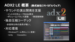 ADX2 LE 概要 (株式会社CRI・ミドルウェア) 
・サウンドの演出開発を支援 
　　・イントロ付きループＢＧＭ再生 
・ボリュームバランス調整 　　・発音数制御 
・独自圧縮コーデック 
　・多重再生時の負荷が軽い。 
・対応環境 
・Windowsゲーム用DLL（ここ重要） 
・Unity ・Cocos2d-x 
 