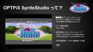 OPTPiX SpriteStudio って？ 
『超汎用2Dアニメーションツール』 
・キャラクタ・UI素材・エフェクト等、 
　2Dで表現できる物ならなんでも 
・ツール動作環境 
　Win / Mac 
・併用可能エンジン・フレームワーク 
　Unity / Cocos2d-x / UnrealEngine4 
　ParadoxEngine / CoronaSDK / etc.. 
・SDK他関連ツールは GitHub で公開 
・作例 
 