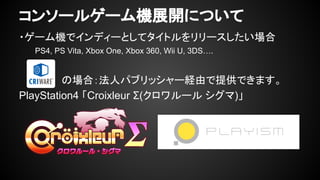 コンソールゲーム機展開について 
・ゲーム機でインディーとしてタイトルをリリースしたい場合 
PS4, PS Vita, Xbox One, Xbox 360, Wii U, 3DS…. 
　　　　　　の場合：法人パブリッシャー経由で提供できます。 
PlayStation4 「Croixleur Σ(クロワルール シグマ)」 
 