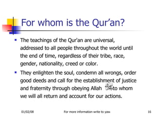 For whom is the Qur’an? The teachings of the Qur'an are universal, addressed to all people throughout the world until the end of time, regardless of their tribe, race, gender, nationality, creed or color.  They enlighten the soul, condemn all wrongs, order good deeds and call for the establishment of justice and fraternity through obeying Allah  to whom we will all return and account for our actions. 