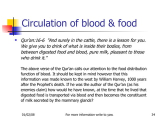 Circulation of blood & food Qur’an:16-6  &quot;And surely in the cattle, there is a lesson for you. We give you to drink of what is inside their bodies, from between digested food and blood, pure milk, pleasant to those who drink it.&quot;   The above verse of the Qur’an calls our attention to the food distribution function of blood. It should be kept in mind however that this information was made known to the west by William Harvey, 1000 years after the Prophet’s death. If he was the author of the Qur’an (as his enemies claim) how would he have known, at the time that he lived that digested food is transported via blood and then becomes the constituent of milk secreted by the mammary glands?  