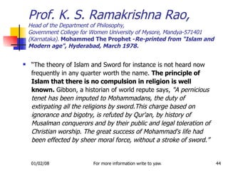 “ The theory of Islam and Sword for instance is not heard now frequently in any quarter worth the name.  The principle of Islam that there is no compulsion in religion is well known.  Gibbon, a historian of world repute says,  &quot;A pernicious tenet has been imputed to Mohammadans, the duty of extirpating all the religions by sword.This charge based on ignorance and bigotry, is refuted by Qur'an, by history of Musalman conquerors and by their public and legal toleration of Christian worship. The great success of Mohammad's life had been effected by sheer moral force, without a stroke of sword.” Prof. K. S. Ramakrishna Rao, Head of the Department of Philosophy, Government College for Women University of Mysore, Mandya-571401 (Karnataka).  Mohammed The Prophet - Re-printed from &quot;Islam and Modern age&quot;, Hyderabad, March 1978. 