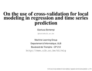 On the use of cross-validation for local
modeling in regression and time series
prediction
Gianluca Bontempi
gbonte@ulb.ac.be
Machine Learning Group
Departement d’Informatique, ULB
Boulevard de Triomphe - CP 212
http://www.ulb.ac.be/di/mlg
On the use of cross-validation for local modeling in regression and time series prediction – p.1/75
 