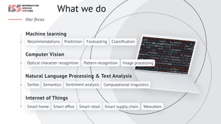 Recommendations Prediction Forecasting Classiﬁcation
Whatwedo
Ourfocus
InternetofThings
NaturalLanguageProcessing&TextAnalysis
ComputerVision
Machinelearning
ImageprocessingPatternrecognitionOpticalcharacterrecognition
Smarthome Smartofﬁce Smartretail Smartsupplychain Wearables
ComputationallinguisticsSentimentanalysisSemanticsSyntax
 