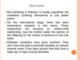 Gen mark Kid marketing in Pakistan is mostly superficial, the marketers confining themselves to just pester power.On the international stage, there has been tremendous research in this arena. Those researchers are focusing on mother-child relationship, how the mother seeks the opinion of her offspring for her choice of perfume to how she looks.Pakistani marketers have gone nowhere. They don’t have the guts to promote durables on cartoon network when it has been proven that kids have a large say in major buying decisions.