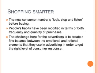  Shopping smarter The new consumer mantra is "look, stop and listen" before buying. People's habits have been modified in terms of both frequency and quantity of purchases.The challenge here for the advertisers is to create a fine balance between the emotional and rational elements that they use in advertising in order to get the right level of consumer response. 