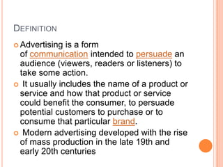 Definition Advertising is a form of communication intended to persuade an audience (viewers, readers or listeners) to take some action.It usually includes the name of a product or service and how that product or service could benefit the consumer, to persuade potential customers to purchase or to consume that particular brand.Modern advertising developed with the rise of mass production in the late 19th and early 20th centuries 