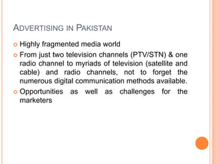 Advertising in Pakistan Highly fragmented media worldFrom just two television channels (PTV/STN) & one radio channel to myriads of television (satellite and cable) and radio channels, not to forget the numerous digital communication methods available. Opportunities as well as challenges for the marketers