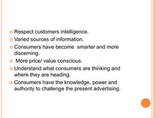 Respect customers intelligence.Varied sources of information.Consumers have become  smarter and more discerning. More price/ value conscious.Understand what consumers are thinking and where they are heading.Consumers have the knowledge, power and authority to challenge the present advertising. 