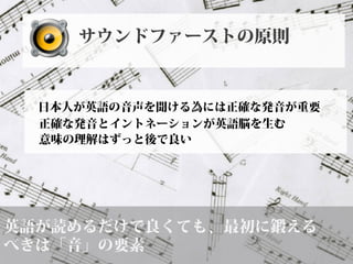 英語が読めるだけで良くても、最初に鍛える
べきは「音」の要素
日本人が英語の音声を聞ける為には正確な発音が重要
正確な発音とイントネーションが英語脳を生む
サウンドファーストの原則
意味の理解はずっと後で良い
 