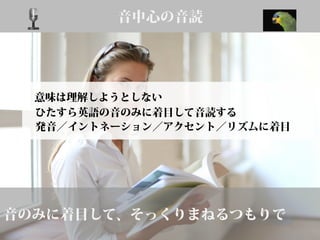 音中心の音読
音のみに着目して、そっくりまねるつもりで
意味は理解しようとしない
ひたすら英語の音のみに着目して音読する
発音／イントネーション／アクセント／リズムに着目
 