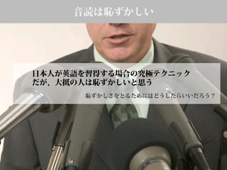 音読は恥ずかしい
日本人が英語を習得する場合の究極テクニック
だが、大抵の人は恥ずかしいと思う
恥ずかしさをとるためにはどうしたらいいだろう？
 