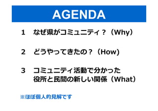 AGENDA 
１ なぜ県がコミュニティ︖（Why） 
２ どうやってきたの︖（How) 
３ コミュニティ活動で分かった 
役所と⺠間の新しい関係（What） 
※ほぼ個人的⾒解です 
 