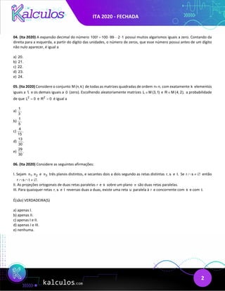 ITA 2020 - FECHADA
2
04. (Ita 2020) A expansão decimal do número 100! 100 99 2 1
= ⋅ ⋅
 possui muitos algarismos iguais a zero. Contando da
direita para a esquerda, a partir do dígito das unidades, o número de zeros, que esse número possui antes de um dígito
não nulo aparecer, é igual a
a) 20.
b) 21.
c) 22.
d) 23.
e) 24.
05. (Ita 2020) Considere o conjunto M (n, k) de todas as matrizes quadradas de ordem n n,
× com exatamente k elementos
iguais a 1, e os demais iguais a 0 (zero). Escolhendo aleatoriamente matrizes L M (3,1)
∈ e R M (4, 2),
∈ a probabilidade
de que 2
L 0
= e 2
R 0
= é igual a
a)
1
.
3
b)
1
.
5
c)
4
.
15
d)
13
.
30
e)
29
.
30
06. (Ita 2020) Considere as seguintes afirmações:
I. Sejam 1 2
,
π π e 3
π três planos distintos, e secantes dois a dois segundo as retas distintas r, s e t. Se r s
∩ ≠ ∅ então
r s t .
∩ ∩ ≠ ∅
II. As projeções ortogonais de duas retas paralelas r e s sobre um plano π são duas retas paralelas.
III. Para quaisquer retas r, s e t reversas duas a duas, existe uma reta u paralela à r e concorrente com s e com t.
É(são) VERDADEIRA(S)
a) apenas I.
b) apenas II.
c) apenas I e II.
d) apenas I e III.
e) nenhuma.
 