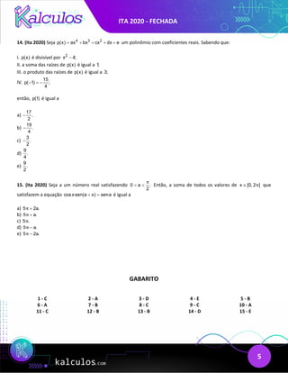 ITA 2020 - FECHADA
5
14. (Ita 2020) Seja 4 3 2
p(x) ax bx cx dx e
= + + + + um polinômio com coeficientes reais. Sabendo que:
I. p(x) é divisível por 2
x 4;
−
II. a soma das raízes de p(x) é igual a 1;
III. o produto das raízes de p(x) é igual a 3;
IV.
15
p( 1) ;
4
− =
−
então, p(1) é igual a
a)
17
.
2
−
b)
19
.
4
−
c)
3
.
2
−
d)
9
.
4
e)
9
.
2
15. (Ita 2020) Seja a um número real satisfazendo 0 a .
2
π
< < Então, a soma de todos os valores de x [0, 2 ]
π
∈ que
satisfazem a equação cosxsen(a x) sena
+ = é igual a
a) 5 2a.
π +
b) 5 a.
π +
c) 5 .
π
d) 5 a.
π −
e) 5 2a.
π −
GABARITO
1 - C 2 - A 3 - D 4 - E 5 - B
6 - A 7 - B 8 - C 9 - C 10 - A
11 - C 12 - B 13 - B 14 - D 15 - E
 