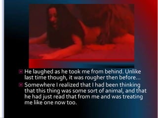 He laughed as he took me from behind. Unlike last time though, it was rougher then before…Somewhere I realized that I had been thinking that this thing was some sort of animal, and that he had just read that from me and was treating me like one now too.