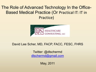 The Role of Advanced Technology In the Office- 
Based Medical Practice (Or Practical IT: IT in 
Practice) 
David Lee Scher, MD, FACP, FACC, FESC, FHRS 
Twitter: @dlschermd 
dlschermd@gmail.com 
May, 2011 
 