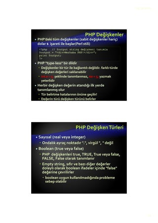 12.10.2015
12
Değişkenler
Değişken rakamla başlayamaz.
Değikenler içinde özel karakterler kullanılamaz.
Sadece harfler, sayılar ve _ işareti kullanılabilir.
Geçersiz değişken tanımları;
$3not, $2x, $a(, $toplam?,
Geçerli değişken tanımları;
$not, $not1, $toplam, $notlar_toplami
Değişkenler içindeTürkçe karakterler kullanılmaz:
Örneğin; ıİ,Şş,Çç,Ğğ,Öö,Üü
PHP Değişkenler
 