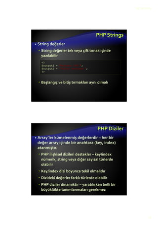 12.10.2015
13
PHP Değişkenler
PHP’deki tüm değişkenler (sabit değişkenler hariç)
dolar $ işareti ile başlar(Perl stili)
PHP "type-less" bir dildir
Değişkenler bir tür ile bağlantılı değildir. farklı türde
değişken değerleri saklanabilir
int a = 5; şeklinde tanımlanmaz, $a = 5; yazmak
yeterlidir
Herbir değişken değerin atandığı ilk yerde
tanımlanmış olur
Tür belirtme hatalarının önüne geçilir!
Değerin türü değişken türünü belirler
<?php // $output string değişkeni tanımla
$output = "<div>Merhaba PHP!</div>";
print $output;
?>
PHP DeğişkenTürleri
Sayısal (real veya integer)
Ondalık ayraç noktadır ".", virgül ", " değil
Boolean (true veya false)
PHP değişkenleri true,TRUE,True veya false,
FALSE, False olarak tanımlanır
Empty string, sıfır ve bazı diğer değerler
dolaylı olarak boolean ifadeler içinde "false"
değerine çevrilirler
boolean uygun kullanılmadığında probleme
sebep olabilir
 