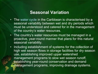 Seasonal Variation The  water cycle  in the Caribbean is characterised by a seasonal variability between wet and dry periods which must be understood and catered for in the management of the country’s water resources.   The country’s water resources must be managed in a proactive, year-round manner that plans for this natural seasonal variability. Including establishment of systems for the collection of high wet season flows in storage facilities for dry season use, establishing improved upper watershed management programs to slow wet season runoff, establishing year-round conservation and demand management programs, improving drainage systems. 