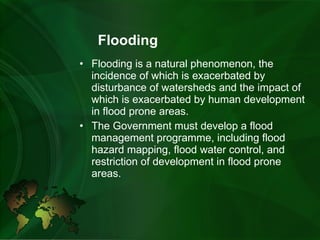 Flooding Flooding is a natural phenomenon, the incidence of which is exacerbated by disturbance of watersheds and the impact of which is exacerbated by human development in flood prone areas.   The Government must develop a flood management programme, including flood hazard mapping, flood water control, and restriction of development in flood prone areas. 