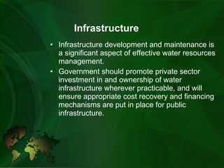    Infrastructure Infrastructure development and maintenance is a significant aspect of effective water resources management.   Government should promote private sector investment in and ownership of water infrastructure wherever practicable, and will ensure appropriate cost recovery and financing mechanisms are put in place for public infrastructure. 