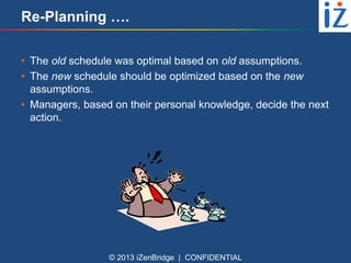 Re-Planning ….
• The old schedule was optimal based on old assumptions.
• The new schedule should be optimized based on the new
assumptions.
• Managers, based on their personal knowledge, decide the next
action.

© 2013 iZenBridge | CONFIDENTIAL

 