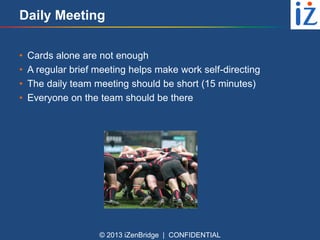 Daily Meeting
•
•
•
•

Cards alone are not enough
A regular brief meeting helps make work self-directing
The daily team meeting should be short (15 minutes)
Everyone on the team should be there

© 2013 iZenBridge | CONFIDENTIAL

 