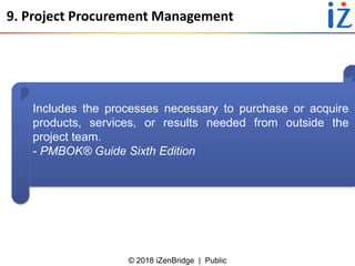 © 2018 iZenBridge | Public
9. Project Procurement Management
Includes the processes necessary to purchase or acquire
products, services, or results needed from outside the
project team.
- PMBOK® Guide Sixth Edition
 