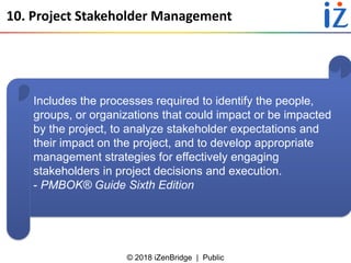 © 2018 iZenBridge | Public
10. Project Stakeholder Management
Includes the processes required to identify the people,
groups, or organizations that could impact or be impacted
by the project, to analyze stakeholder expectations and
their impact on the project, and to develop appropriate
management strategies for effectively engaging
stakeholders in project decisions and execution.
- PMBOK® Guide Sixth Edition
 