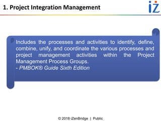 © 2018 iZenBridge | Public
1. Project Integration Management
Includes the processes and activities to identify, define,
combine, unify, and coordinate the various processes and
project management activities within the Project
Management Process Groups.
- PMBOK® Guide Sixth Edition
 