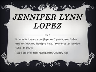 JENNIFER LYNN
LOPEZ
Η Jennifer Lopez γεννήθηκε από γονείς που ήλθαν
από το Πόνς του Πουέρτο Ρίκο. Γεννήθηκε 24 Ιουλίου
1969 (44 ετών)
Τώρα ζει στην Νέα Υόρκη, ΗΠΑ Country flag
 