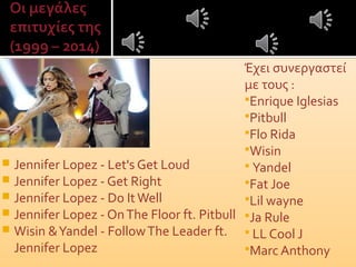  Jennifer Lopez - Let's Get Loud
 Jennifer Lopez - Get Right
 Jennifer Lopez - Do ItWell
 Jennifer Lopez - OnThe Floor ft. Pitbull
 Wisin &Yandel - FollowThe Leader ft.
Jennifer Lopez
Έχει συνεργαστεί
με τους :
Enrique Iglesias
Pitbull
Flo Rida
Wisin
 Yandel
Fat Joe
Lil wayne
Ja Rule
 LL Cool J
Marc Anthony
 