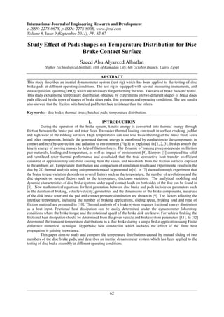 International Journal of Engineering Research and Development
e-ISSN: 2278-067X, p-ISSN: 2278-800X, www.ijerd.com
Volume 8, Issue 9 (September 2013), PP. 62-67
62
Study Effect of Pads shapes on Temperature Distribution for Disc
Brake Contact Surface
Saeed Abu Alyazeed Albatlan
Higher Technological Institute, 10th of Ramadan City, 6th October Branch. Cairo, Egypt
ABSTRACT
This study describes an inertial dynamometer system (test rig) which has been applied to the testing of disc
brake pads at different operating conditions. The test rig is equipped with several measuring instruments, and
data acquisition systems [DAQ], which are necessary for performing the tests. Two sets of brake pads are tested.
This study explains the temperature distribution obtained by experiments on two different shapes of brake discs
pads affected by the types of shapes of brake discs pads, disc geometry and operating conditions. The test results
also showed that the friction with hatched pad better fade resistance than the others.
Keywords: - disc brake; thermal stress; hatched pads; temperature distribution.
I. INTRODUCTION
During the operation of the brake system, kinetic energy is converted into thermal energy through
friction between the brake pad and rotor faces. Excessive thermal loading can result in surface cracking, judder
and high wear of the rubbing surfaces. High temperatures can also lead to overheating of the brake fluid, seals
and other components. Initially the generated thermal energy is transferred by conduction to the components in
contact and next by convection and radiation to environment (Fig.1) as explained in [1, 2, 3]. Brakes absorb the
kinetic energy of moving masses by help of friction forces. The dynamic of braking process depends on friction
pair materials, loading and temperature, as well as impact of environment [4]. Limpert [5] compared the solid
and ventilated rotor thermal performance and concluded that the total convective heat transfer coefficient
consisted of approximately one-third cooling from the vanes, and two-thirds from the friction surfaces exposed
to the ambient air. Temperature distribution and comparison of simulation results and experimental results in the
disc by 2D thermal analysis using axisymmetricmodel is presented in[6]. In [7] showed through experiment that
the brake torque variation depends on several factors such as the temperature, the number of revolutions and the
disc depends on several factors such as the temperature, thickness variation. The analytical modeling and
dynamic characteristics of disc brake systems under equal contact loads on both sides of the disc can be found in
[8]. New mathematical equations for heat generation between disc brake and pads include on parameters such
as the duration of braking, vehicle velocity, geometries and the dimensions of the brake components, materials
of the disk brake rotor and the pad and contact pressure distribution are shown in [9]. The factors affecting the
interface temperature, including the number of braking applications, sliding speed, braking load and type of
friction material are presented in [10]. Thermal analysis of a brake system requires frictional energy dissipation
as a heat input. Frictional heat dissipation can be easily determined under the dynamometer laboratory
conditions where the brake torque and the rotational speed of the brake disk are know. For vehicle braking the
frictional heat dissipation should be determined from the given vehicle and brake system parameters [11]. In [12]
determined the transient temperature distributions in a disc brake during a single brake application using Finite
difference numerical technique. Hyperbolic heat conduction which includes the effect of the finite heat
propagation is gaining importance.
This paper aims to study and compare the temperature distributions caused by mutual sliding of two
members of the disc brake pads, and describes an inertial dynamometer system which has been applied to the
testing of disc brake assembly at different operating conditions.
 