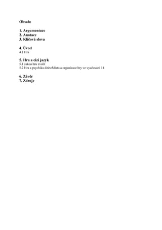 Obsah:

1. Argumentace
2. Anotace
3. Klíčová slova

4. Úvod
4.1 Hra

5. Hra a cizí jazyk
5.1 Jakou hru zvolit
5.2 Hra a psychika dítěteMísto a organizace hry ve vyučování 14

6. Závěr
7. Zdroje
 