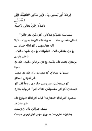 ‫وَرِجْلَهُ التِي َيْمشِي ِبهَا , ولَئِن سَأَلنِي لعْطِيَنّهُ, وَلئنِ‬
  ‫َِ‬                   ‫َ‬     ‫َ ْ‬                       ‫ّ‬
‫اسْتَعَاذَنِي‬
‫لعِيذَنّهُ,وَلئَِن دَعَاِني لجِيْبَنّهُ‬
                     ‫ْ‬

      ‫سنتياسله همباكو مندكاتي اكو دغن مغرجاكن"‬
‫سهيغضاله اكو مغاسيهيث . أفبيل‬                    ‫عمالن-عمالن سنة‬
‫اكو مغاسيهيث , اكو اداله فندغارنث‬
‫يغ دي مندغر دغنث , فغليهاتنث يغ دي مليهت دغنث ,‬
‫تاغنث يغ دي‬
‫برتيندق دغنث دان كاكيث يغ دي برجالن دغنث. جك دي‬
‫ممينتا‬
‫سسواتو نسخاي اكو ممبريث دان جك دي ممينتا‬
‫فرليندوغن نسخاي‬
‫اكو مليندوغبث. ستروسث جك دي بردعأ كفد اكو‬
‫)نسخاي اكو اكن مغقبولكن دعأث ايتو." )ريواية بخاري‬

‫مقصود "اكو اداله فندغارنث" اياله اكو اداله فنولوغ دان‬
‫فنجاضث فد‬
‫ستيف ضراقن دان أوروسنث.‬
‫بضيتوله ستروسث سئورغ مؤمن ايتو تروس منيغكة‬


                                      ‫93‬
 