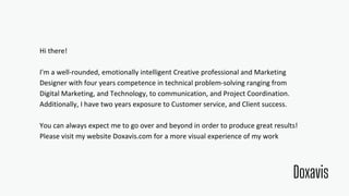 Hi there!
I'm a well-rounded, emotionally intelligent Creative professional and Marketing
Designer with four years competence in technical problem-solving ranging from
Digital Marketing, and Technology, to communication, and Project Coordination.
Additionally, I have two years exposure to Customer service, and Client success.
You can always expect me to go over and beyond in order to produce great results!
Please visit my website Doxavis.com for a more visual experience of my work
Doxavis
 