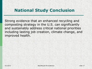 4/1/2013 slide 17
National Study Conclusion
Strong evidence that an enhanced recycling and
composting strategy in the U.S. can significantly
and sustainably address critical national priorities
including lasting job creation, climate change, and
improved health.
MassRecycle R3 Conference
 