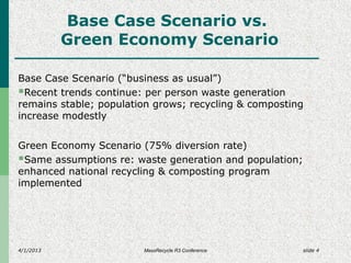 4/1/2013 slide 4
Base Case Scenario vs.
Green Economy Scenario
Base Case Scenario (“business as usual”)
Recent trends continue: per person waste generation
remains stable; population grows; recycling & composting
increase modestly
Green Economy Scenario (75% diversion rate)
Same assumptions re: waste generation and population;
enhanced national recycling & composting program
implemented
MassRecycle R3 Conference
 