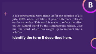 Identify the term B described here.
B is a portmanteau word made up for the occasion of 21st
July, 2023, when two films of polar difference released
on the same day. This word is made to reflect the effect
on the cultural world by this simultaneous release. Give
me this word, which has caught up to internet like a
wildfire.
B
 